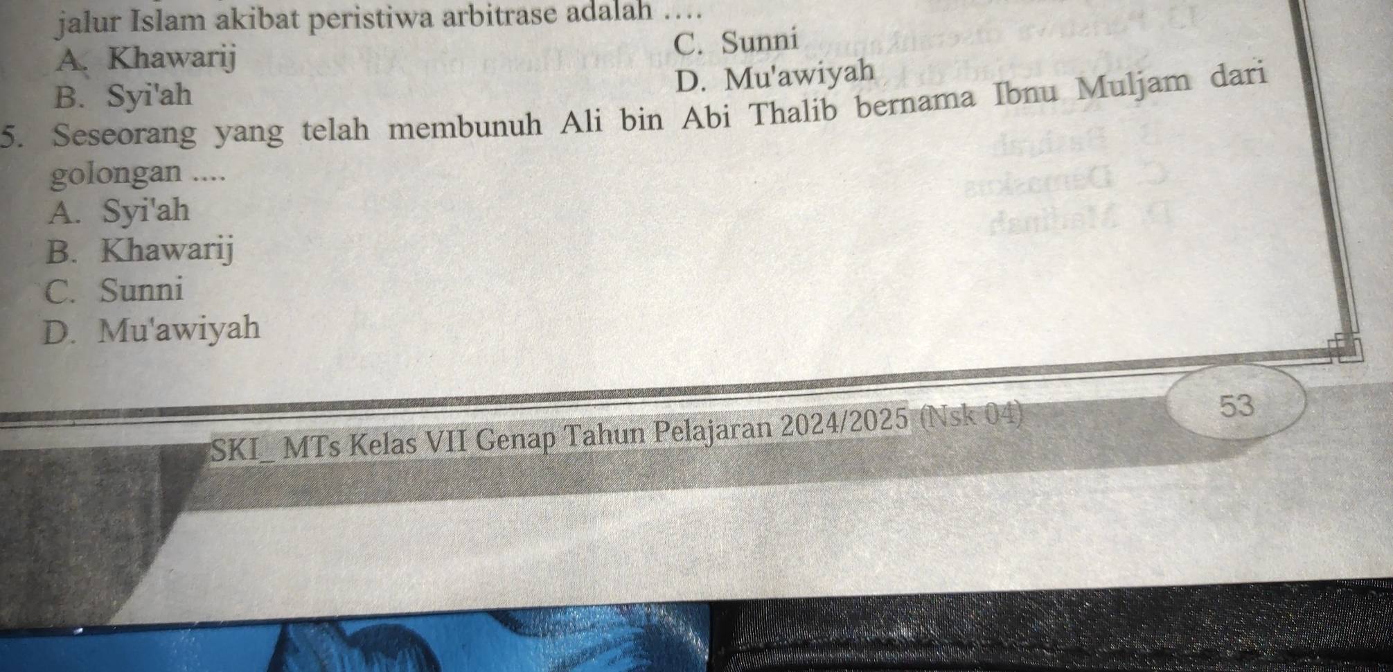 jalur Islam akibat peristiwa arbitrase adalah …..
A. Khawarij C. Sunni
D. Mu'awiyah
B. Syi'ah
5. Seseorang yang telah membunuh Ali bin Abi Thalib bernama Ibnu Muljam dari
golongan ....
A. Syi'ah
B. Khawarij
C. Sunni
D. Mu'awiyah
SKI_ MTs Kelas VII Genap Tahun Pelajaran 2024/2025 (Nsk 04) 53