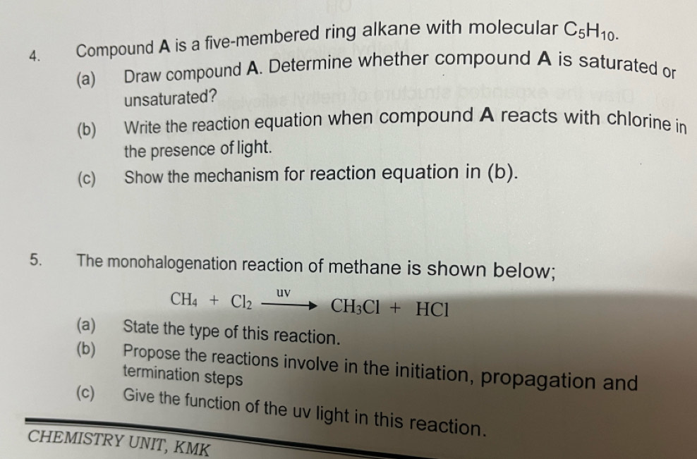 Compound A is a five-membered ring alkane with molecular C_5H_10. 
(a) Draw compound A. Determine whether compound A is saturated or 
unsaturated? 
(b) Write the reaction equation when compound A reacts with chlorine in 
the presence of light. 
(c) Show the mechanism for reaction equation in (b). 
5. The monohalogenation reaction of methane is shown below;
CH_4+Cl_2xrightarrow uvCH_3Cl+HCl
(a) State the type of this reaction. 
(b) Propose the reactions involve in the initiation, propagation and 
termination steps 
(c) Give the function of the uv light in this reaction. 
CHEMISTRY UNIT, KMK