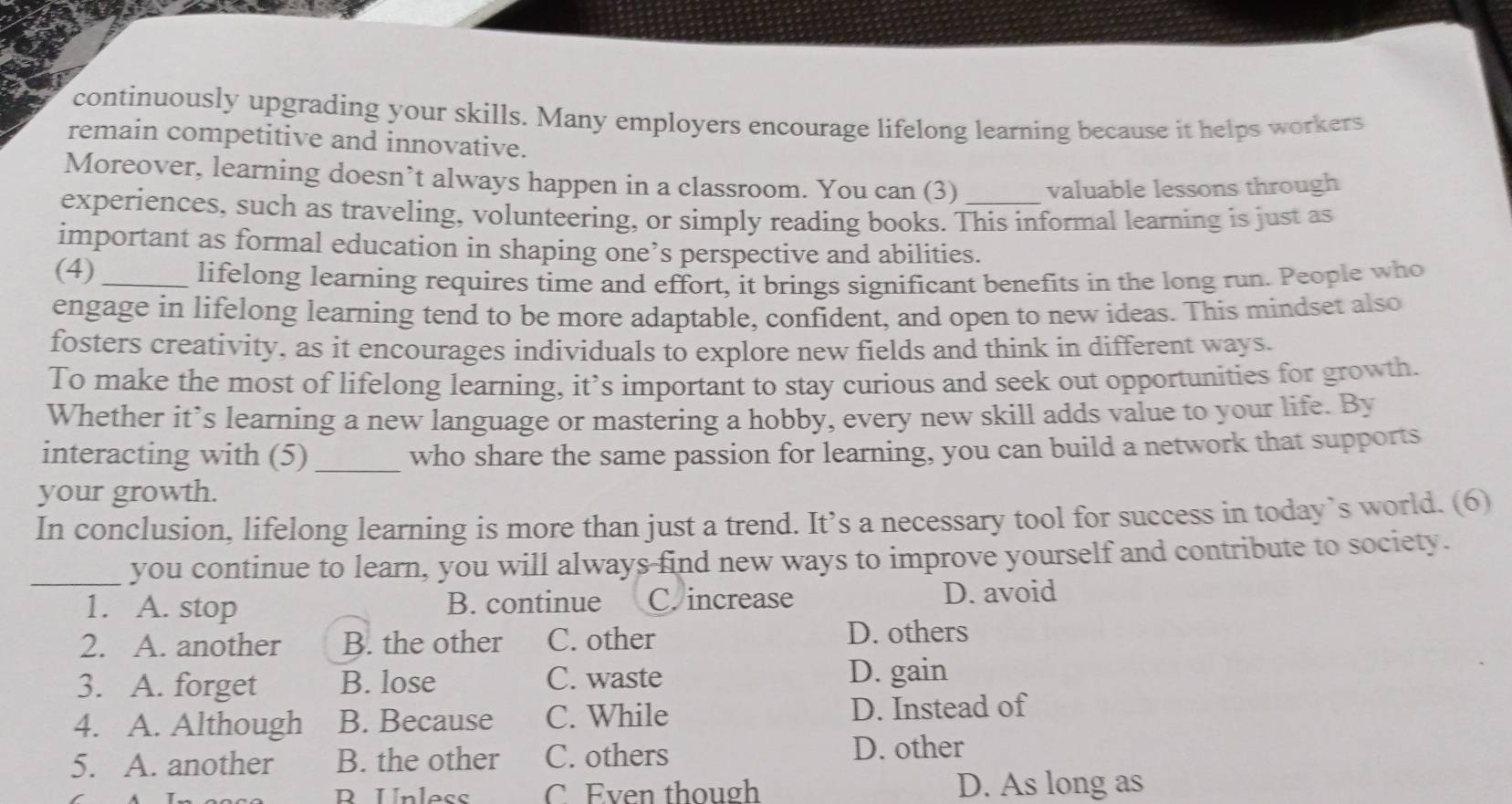 continuously upgrading your skills. Many employers encourage lifelong learning because it helps workers
remain competitive and innovative.
Moreover, learning doesn’t always happen in a classroom. You can (3) valuable lessons through
experiences, such as traveling, volunteering, or simply reading books. This informal learning is just as
important as formal education in shaping one’s perspective and abilities.
(4)_
lifelong learning requires time and effort, it brings significant benefits in the long run. People who
engage in lifelong learning tend to be more adaptable, confident, and open to new ideas. This mindset also
fosters creativity, as it encourages individuals to explore new fields and think in different ways.
To make the most of lifelong learning, it’s important to stay curious and seek out opportunities for growth.
Whether it’s learning a new language or mastering a hobby, every new skill adds value to your life. By
interacting with (5)_ who share the same passion for learning, you can build a network that supports
your growth.
In conclusion, lifelong learning is more than just a trend. It’s a necessary tool for success in today’s world. (6)
_you continue to learn, you will always find new ways to improve yourself and contribute to society.
1. A. stop B. continue C. increase D. avoid
2. A. another B. the other C. other D. others
3. A. forget B. lose C. waste D. gain
4. A. Although B. Because C. While D. Instead of
5. A. another B. the other C. others D. other
R Unless C Even though D. As long as