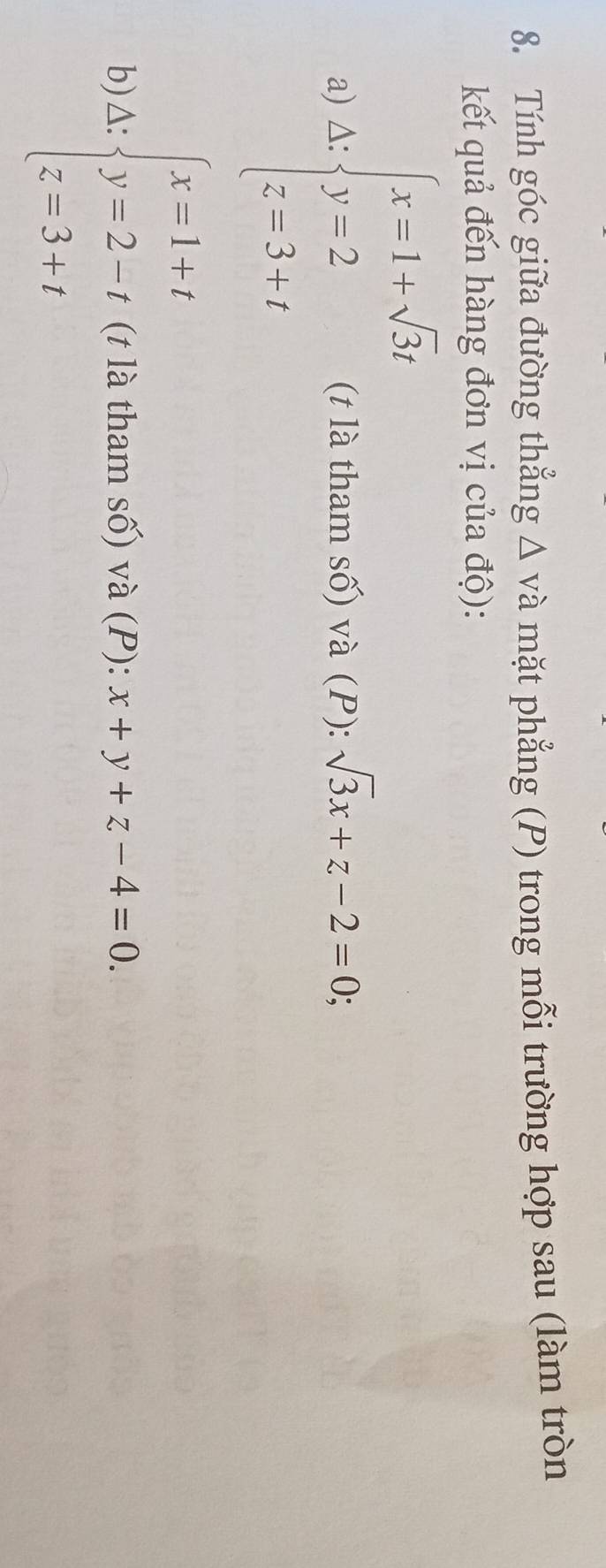 Tính góc giữa đường thẳng Δ và mặt phẳng (P) trong mỗi trường hợp sau (làm tròn 
kết quả đến hàng đơn vị của độ): 
a) A:beginarrayl x-1+sqrt(3)i y=2 z=3-iendarray. (t là tham số) và (P): sqrt(3)x+z-2=0; 
b) △: beginarrayl x=1+t y=2-t z=3+tendarray. (t là tham số) và (P): x+y+z-4=0.