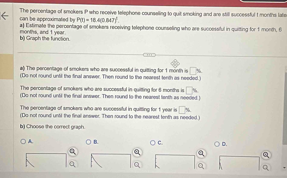 The percentage of smokers P who receive telephone counseling to quit smoking and are still successful t months late 
can be approximated by P(t)=18.4(0.847)^t. 
a) Estimate the percentage of smokers receiving telephone counseling who are successful in quitting for 1 month, 6
months, and 1 year. 
b) Graph the function. 
a) The percentage of smokers who are successful in quitting for 1 month is □ %. 
(Do not round until the final answer. Then round to the nearest tenth as needed.) 
The percentage of smokers who are successful in quitting for 6 months is □ %. 
(Do not round until the final answer. Then round to the nearest tenth as needed.) 
The percentage of smokers who are successful in quitting for 1 year is □ %. 
(Do not round until the final answer. Then round to the nearest tenth as needed.) 
b) Choose the correct graph. 
A. 
B. 
C. 
D.