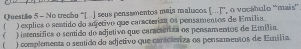 No trecho “[...] seus pensamentos mais malucos [...]”, o vocábulo “mais”
 ) explica o sentido do adjetivo que caracteriza os pensamentos de Emília.
 ) intensifica o sentido do adjetivo que caracteriza os pensamentos de Emília.
( ) complementa o sentido do adjetivo que caracteriza os pensamentos de Emília.