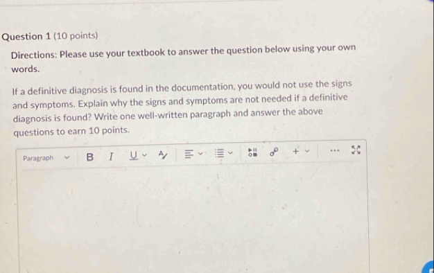 Directions: Please use your textbook to answer the question below using your own 
words. 
If a definitive diagnosis is found in the documentation, you would not use the signs 
and symptoms. Explain why the signs and symptoms are not needed if a definitive 
diagnosis is found? Write one well-written paragraph and answer the above 
questions to earn 10 points. 
Paragraph B I U Ay + . .