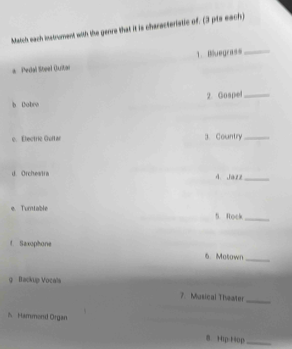 Match each instrument with the genre that it is characteristic of. (3 pts each) 
1. Bluegrass_ 
a Pedal Steel Guitar 
2. Gospel_ 
b. Dobro 
e. Électrie Guitar 3、 Country_ 
d. Orchestra 4、 Jazz_ 
e. Turntable 
5. Roek_ 
f. Saxophone 
6. Motown_ 
g Backup Vocals 
7. Musical Theater_ 
hHammond Organ 
8. Hip=Hop_