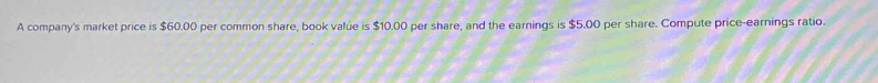 A company's market price is $60.00 per common share, book value is $10.00 per share, and the earnings is $5.00 per share. Compute price-earnings ratio.