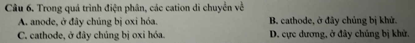 Trong quá trình điện phân, các cation di chuyển về
A. anode, ở đây chúng bị oxi hóa. B. cathode, ở đây chúng bị khử.
C. cathode, ở đây chúng bị oxi hóa. D. cực dương, ở đây chúng bị khử.