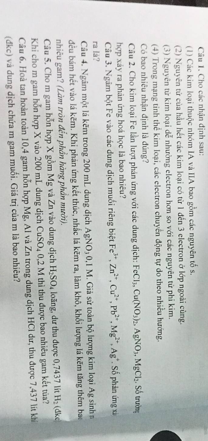 Cho các nhận định sau:
(1) Các kim loại thuộc nhóm IA và IIA bao gồm các nguyên tố s.
(2) Nguyên tử của hầu hết các kim loại có từ 1 đến 3 electron ở lớp ngoài cùng.
(3) Nguyên tử kim loại dễ nhường electron hơn so với các nguyên tử phi kim.
(4) Trong mạng tinh thể kim loại, các electron chuyển động tự do theo nhiều hướng.
Có bao nhiêu nhận định là đúng?
Câu 2. Cho kim loại Fe lần lượt phản ứng với các dung dịch: FeCl_3,Cu(NO_3)_2,AgNO_3,MgCl_2 Số trường
hợp xảy ra phản ứng hoá học là bao nhiêu?
Câu 3. Ngâm bột Fe vào các dung dịch muối riêng biệt Fe^(3+),Zn^(2+),Cu^(2+),Pb^(2+),Mg^(2+),Ag^+ Số phản ứng xả
ra là?
Câu 4. Ngâm một lá kẽm trong 200 mL dung dịch AgNO_30,1M M. Giả sử toàn bộ lượng kim loại Ag sinh
đều bám hết vào lá kẽm. Khi phản ứng kết thúc, nhấc lá kẽm ra, làm khô, khối lượng lá kẽm tăng thêm bao
nhiêu gam? (Làm tròn đến phần hàng phần mười).
Câu 5. Cho m gam hỗn hợp X gồm Mg và Zn vào dung dịch H_2SO_4 loãng, dư thu được 0,7437 lít H_2 (đke
Khi cho m gam hỗn hợp X vào 200 mL dung dịch CuSO_40,2M thì thu được bao nhiêu gam kết tủa?
Câu 6. Hoà tan hoàn toàn 10,4 gam hỗn hợp Mg, Al và Zn trong dung dịch HCl dư, thu được 7,437 lít khí
(đkc) và dung dịch chứa m gam muối. Giá trị của m là bao nhiêu?