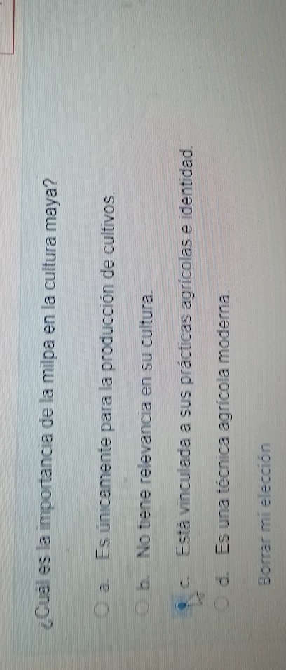 ¿Cuál es la importancia de la milpa en la cultura maya?
a Es únicamente para la producción de cultivos.
b. No tiene relevancia en su cultura.
ce Está vinculada a sus prácticas agrícolas e identidad.
d. Es una técnica agrícola moderna.
Borrar mi elección