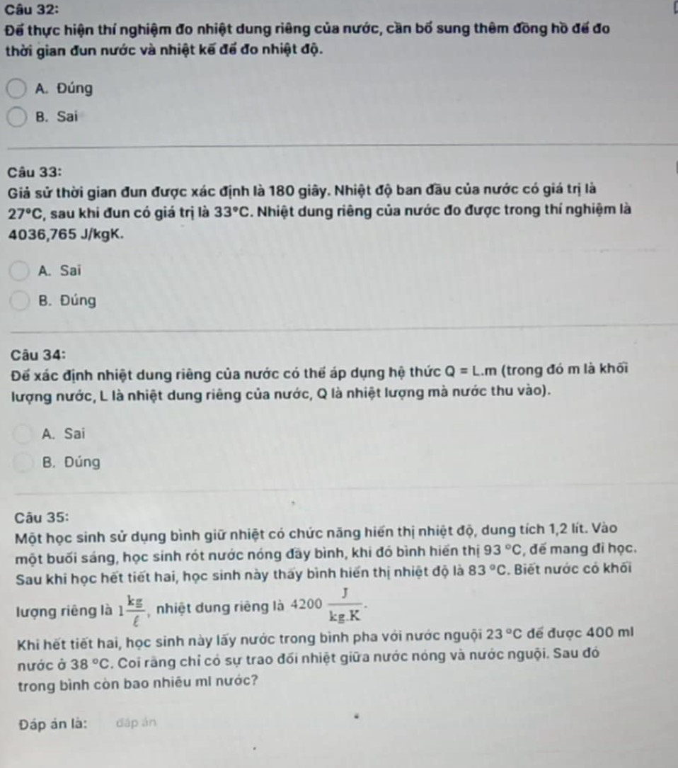 Để thực hiện thí nghiệm đo nhiệt dung riêng của nước, cần bố sung thêm đồng hồ để đo
thời gian đun nước và nhiệt kế để đo nhiệt độ.
A. Đúng
B. Sai
Câu 33:
Giả sử thời gian đun được xác định là 180 giây. Nhiệt độ ban đầu của nước có giá trị là
27°C , sau khi đun có giá trị là 33°C 3. Nhiệt dung riêng của nước đo được trong thí nghiệm là
4036,765 J/kgK.
A. Sai
B. Đúng
Câu 34:
Đế xác định nhiệt dung riêng của nước có thể áp dụng hệ thức Q=L.m (trong đó m là khối
lượng nước, L là nhiệt dung riêng của nước, Q là nhiệt lượng mà nước thu vào).
A. Sai
B. Dúng
Câu 35:
Một học sinh sử dụng bình giữ nhiệt có chức năng hiển thị nhiệt độ, dung tích 1,2 lít. Vào
một buối sáng, học sinh rót nước nóng đãy bình, khi đó bình hiển thị 93°C , đế mang đi học.
Sau khi học hết tiết hai, học sinh này thấy bình hiến thị nhiệt độ là 83°C. Biết nước có khối
lượng riêng là 1 kg/ell   nhiệt dung riêng là 4200 J/kg.K .
Khi hết tiết hai, học sinh này lấy nước trong bình pha với nước nguội 23°C để được 400 mi
nước ở 38°C. Coi rãng chỉ có sự trao đối nhiệt giữa nước nóng và nước nguội. Sau đó
trong bình còn bao nhiêu mI nước?
Đáp án là: dáp án