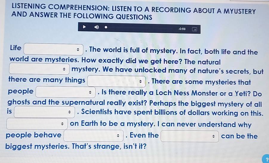 LISTENING COMPREHENSION: LISTEN TO A RECORDING ABOUT A MYUSTERY 
AND ANSWER THE FOLLOWING QUESTIONS
-0:58
Life . The world is full of mystery. In fact, both life and the 
world are mysteries. How exactly did we get here? The natural 
mystery. We have unlocked many of nature's secrets, but 
there are many things . There are some mysteries that 
people . Is there really a Loch Ness Monster or a Yeti? Do 
ghosts and the supernatural really exist? Perhaps the biggest mystery of all 
is . Scientists have spent billions of dollars working on this. 
; 
on Earth to be a mystery. I can never understand why 
people behave . Even the can be the 
biggest mysteries. That's strange, isn't it? 
3