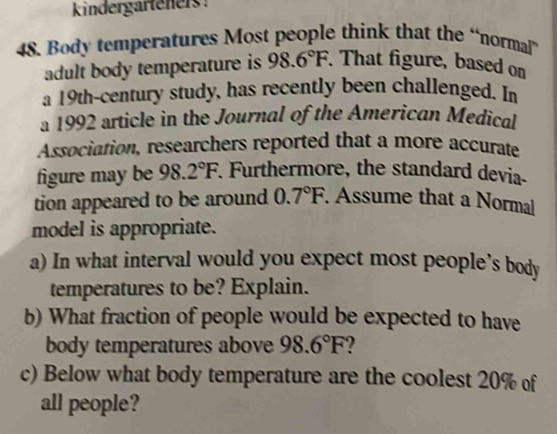 kindergarteners! 
48. Body temperatures Most people think that the “normal” 
adult body temperature is 98.6°F. That figure, based on 
a 19th -century study, has recently been challenged. In 
a 1992 article in the Journal of the American Medical 
Association, researchers reported that a more accurate 
figure may be 98.2°F. Furthermore, the standard devia- 
tion appeared to be around 0.7°F. Assume that a Normal 
model is appropriate. 
a) In what interval would you expect most people's body 
temperatures to be? Explain. 
b) What fraction of people would be expected to have 
body temperatures above 98.6°F 2 
c) Below what body temperature are the coolest 20% of 
all people?