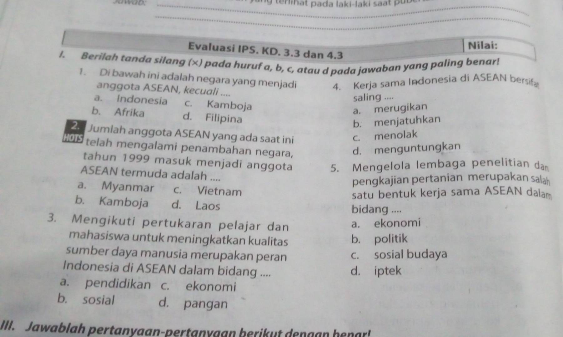 Jawab: _y ang terinat pada laki-laki saat puu 
_
Nilai:
Evaluasi IPS. KD. 3.3 dan 4.3
I. Berilah tanda silang (×) pada huruf a, b, c, atau d pada jawaban yang paling benar!
1. Di bawah ini adalah negara yang menjadi
4. Kerja sama Indonesia di ASEAN bersifa
anggota ASEAN, kecuali ....
saling ....
a. Indonesia c. Kamboja
a. merugikan
b. Afrika d. Filipina
b. menjatuhkan
2. Jumlah anggota ASEAN yang ada saat ini
c. menolak
HOTS telah mengalami penambahan negara,
d. menguntungkan
tahun 1999 masuk menjadi anggota
5. Mengelola lembaga penelitian dan
ASEAN termuda adalah ....
pengkajian pertanian merupakan salah
a. Myanmar c. Vietnam
satu bentuk kerja sama ASEAN dalam
b. Kamboja d. Laos bidang ....
3. Mengikuti pertukaran pelajar dan
a. ekonomi
mahasiswa untuk meningkatkan kualitas b. politik
sumber daya manusia merupakan peran c. sosial budaya
Indonesia di ASEAN dalam bidang .... d. iptek
a. pendidikan c. ekonomi
b. sosial d. pangan
III. Jawablah pertanyaan-pertanygan berikut dengan benar!