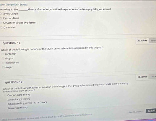 stion Completion Status:
ccording to the _theory of emotion, emotional experiences arise from physiological arousal.
James-Lange
Cannon-Bard
Schachter-Singer two-factor
Darwinian
QUESTION 15 10 points Save 
Which of the following is not one of the seven universal emotions described in this chapter?
contempt
disgust
melancholy
anger
QUESTION 16 10 points S ave 
Which of the following theories of emotion would suggest that polygraphs should be quite accurate at differentiating
one emotion from another
Cannon-Bard theory
James-Lange theory
Schachter-Singer two-factor theory
Darwinian theory
Click Same and Sudmit to savce and suboait. Click Save All Answers to save all answers Saon All Acomers Save and