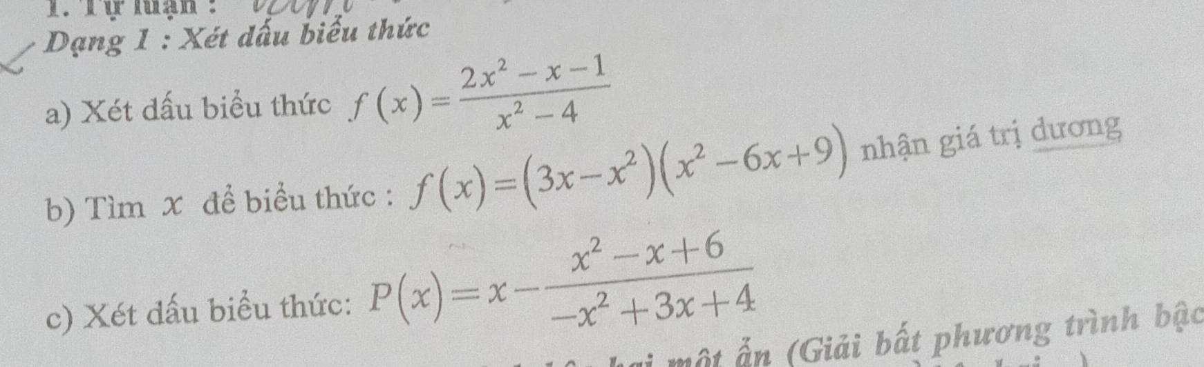 Dạng 1 : Xét dấu biểu thức
a) Xét dấu biểu thức f(x)= (2x^2-x-1)/x^2-4 
b) Tìm x để biểu thức : f(x)=(3x-x^2)(x^2-6x+9) nhận giá trị dương
c) Xét dấu biểu thức: P(x)=x- (x^2-x+6)/-x^2+3x+4 
ất (Giải bất phương trình bậc