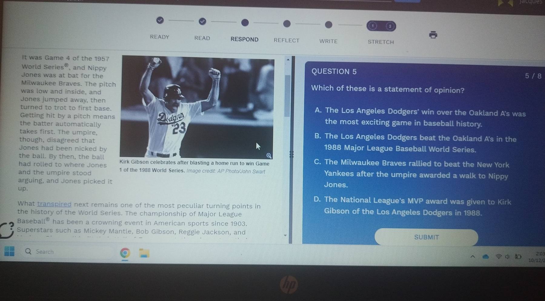 READY READ RESPOND REFLECT WRITE STRETCH
It was Game 4 of the 1957
World Series®, and Nippy QUESTION 5
Jones was at bat for the 5 / 8
Milwaukee Braves. The pitcWhich of these is a statement of opinion?
was low and inside, and
Jones jumped away, then
turned to trot to first baseA. The Los Angeles Dodgers' win over the Oakland A's was
Getting hit by a pitch meanthe most exciting game in baseball history.
the batter automatically
takes first. The umpire,B. The Los Angeles Dodgers beat the Oakland A's in the
though, disagreed that
Jones had been nicked by
1988 Major League Baseball World Series.
the ball. By then, the ball C. The Milwaukee Braves rallied to beat the New York
had rolled to where Jones tes after blasting a home run to win Game
and the umpire stood 1 of the 1988 World Series. Image credit: AP Photo/John Swart Yankees after the umpire awarded a walk to Nippy
arguing, and Jones picked it Jones.
up.
D. The National League's MVP award was given to Kirk
What transpired next remains one of the most peculiar turning points in Gibson of the Los Angeles Dodgers in 1988.
the history of the World Series. The championship of Major League
Basebal ll^( enclosecircle)3 has been a crowning event in American sports since 1903.
Superstars such as Mickey Mantle, Bob Gibson, Reggie Jackson, and
SUBMIT
Search
2:0
10/12/2