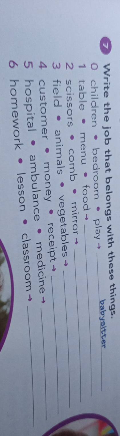 Write the job that belongs with these things._ 
_ 
0 children • bedroom • play→ _babysitter 
_ 
1 table • menu • food→ 
2 scissors • comb • mirror→_ 
3 field • animals • vegetables_ 
4 customer money • receipt →_ 
5 hospital ambulance medicine_ 
6 homework lesson • classroom