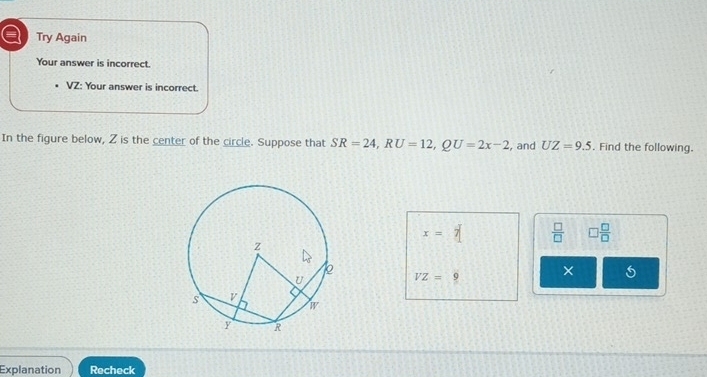 a Try Again 
Your answer is incorrect. 
VZ: Your answer is incorrect. 
In the figure below, Z is the center of the circle. Suppose that SR=24, RU=12, QU=2x-2 , and UZ=9.5. Find the following.
x=
 □ /□   □  □ /□  
VZ=9 × 
Explanation Recheck