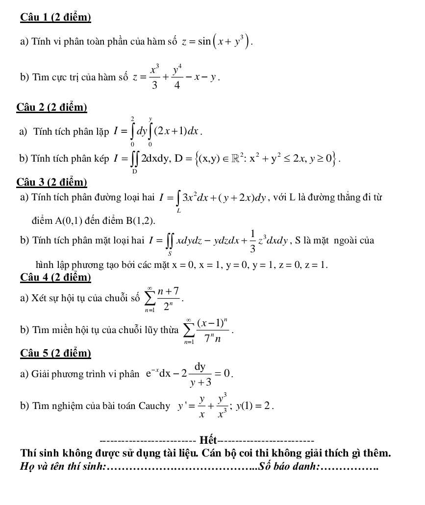 Tính vi phân toàn phần của hàm số z=sin (x+y^3).
b) Tìm cực trị của hàm số z= x^3/3 + y^4/4 -x-y.
Câu 2 (2 điểm)
a) Tính tích phân lặp I=∈tlimits _0^(2dy∈tlimits _0^y(2x+1)dx.
b) Tính tích phân kép I=∈tlimits _D)2dxdy,D= (x,y)∈ R^2:x^2+y^2≤ 2x,y≥ 0 .
Câu 3 (2 điểm)
a) Tính tích phân đường loại hai I=∈tlimits _L3x^2dx+(y+2x)dy , với L là đường thắng đi từ
điểm A(0,1) đến điểm B(1,2).
b) Tính tích phân mặt loại hai I=∈t ∈tlimits _Sxdydz-ydzdx+ 1/3 z^3dxdy , S là mặt ngoài của
hình lập phương tạo bởi các mặt x=0,x=1,y=0,y=1,z=0,z=1.
Câu 4 (2 điểm)
a) Xét sự hội tụ của chuỗi số sumlimits _(n=1)^(∈fty) (n+7)/2^n .
b) Tìm miền hội tụ của chuỗi lũy thừa sumlimits _(n=1)^(∈fty)frac (x-1)^n7^nn.
Câu 5 (2 điểm)
a) Giải phương trình vi phân e^(-x)dx-2 dy/y+3 =0.
b) Tìm nghiệm của bài toán Cauchy y'= y/x + y^3/x^3 ;y(1)=2.
_Hết_
Thí sinh không được sử dụng tài liệu. Cán bộ coi thi không giải thích gì thêm.
Họ và tên thí sinh:_ Số báo danh:_