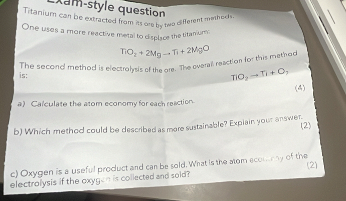 Xam-style question 
Titanium can be extracted from its ore by two different methods 
One uses a more reactive metal to displace the titanium:
TiO_2+2Mgto Ti+2MgO
is: The second method is electrolysis of the ore. The overall reaction for this method
TiO_2to Ti+O_2
(4) 
a) Calculate the atom economy for each reaction. 
b) Which method could be described as more sustainable? Explain your answer. 
(2) 
c) Oxygen is a useful product and can be sold. What is the atom ecorasny of the (2) 
electrolysis if the oxygen is collected and sold?