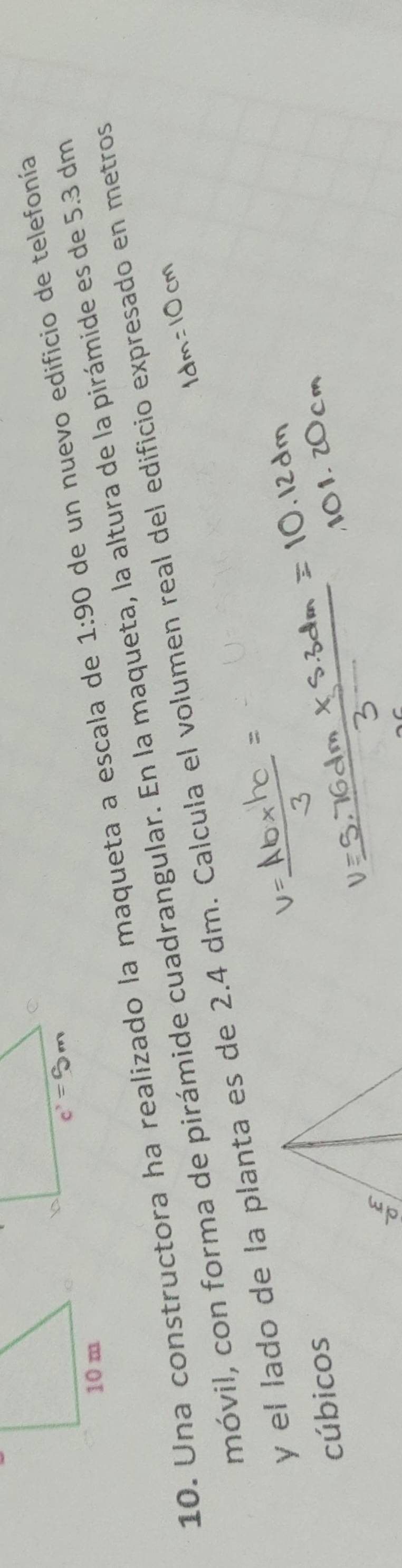 Una constructora ha realizado la maqueta a escala de 1:90 de un nuevo edificio de telefonía
móvil, con forma de pirámide cuadrangular. En la maqueta, la altura de la pirámide es de 5.3 dm
y el lado de la planta es de 2.4 dm. Calcula el volumen real del edificio expresado en metros
cúbicos