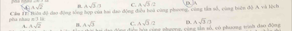 pha nhâu
Asqrt(2)
B. Asqrt(3)/3 C. Asqrt(3)/2 D. A
Câu II: Biên độ dao động tổng hợp của hai dao động điều hoà cùng phương, cùng tấn số, cùng biên độ A và lệch
pha nhau π/3 là:
A. Asqrt(2) B. Asqrt(3) C. Asqrt(3)/2 D. Asqrt(3)/3
động điều hòa cùng phương, cùng tần số, có phương trình dao động