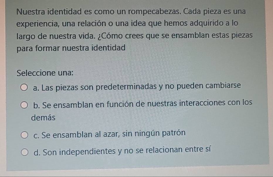 Nuestra identidad es como un rompecabezas. Cada pieza es una
experiencia, una relación o una idea que hemos adquirido a lo
largo de nuestra vida. ¿Cómo crees que se ensamblan estas piezas
para formar nuestra identidad
Seleccione una:
a. Las piezas son predeterminadas y no pueden cambiarse
b. Se ensamblan en función de nuestras interacciones con los
demás
c. Se ensamblan al azar, sin ningún patrón
d. Son independientes y no se relacionan entre sí