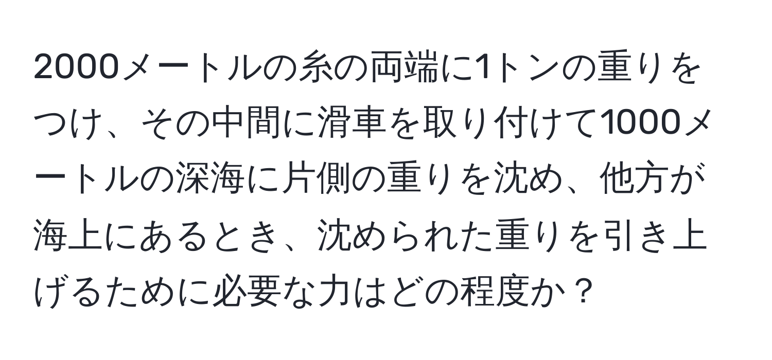 2000メートルの糸の両端に1トンの重りをつけ、その中間に滑車を取り付けて1000メートルの深海に片側の重りを沈め、他方が海上にあるとき、沈められた重りを引き上げるために必要な力はどの程度か？