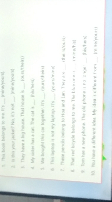 This book belongs to me. It's _(mine/yours). 
2. Is this your jacket? No, it's not _. (mine/yours) 
3. They have a big house. That house is _. (ours/theirs) 
4. My sister has a cat. The cat is _. (his/hers) 
5. We bought this car together. It's _. (ours/theirs) 
6. This laptop is not my laptop. It's _(yours/mine) 
7. These pencils belong to Hoa and Lan. They are _(theirs/ours) 
8. That red bicycle belongs to me. The blue one is _(mine/his) 
9. Tom has a new phone. The old phone is no longer _ (his/hers) 
10. You have a different idea. My idea is different from _. (mine/yours)
