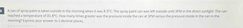 A can of spray paint is taken outside in the morning when it was 8.5°C. The spray paint can was left outside until 3PM in the direct sunlight. The can 
reached a temperature of 31.6°C How many times greater was the pressure inside the can at 3PM versus the pressure inside in the can in the 
morning? Express your answer to 2 decimal places.