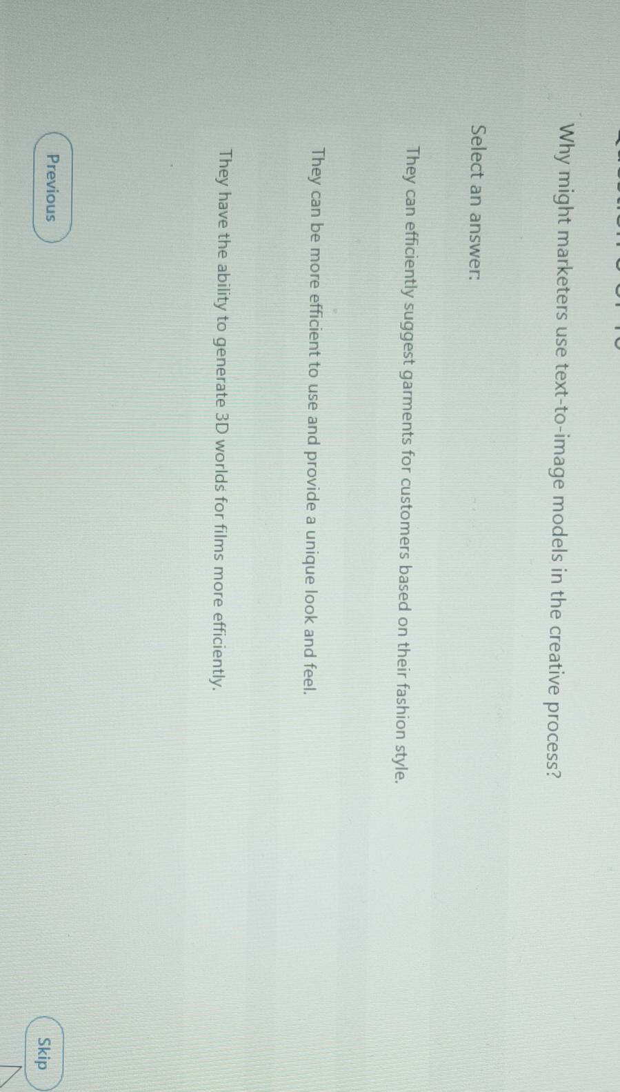 Why might marketers use text-to-image models in the creative process?
Select an answer:
They can efficiently suggest garments for customers based on their fashion style.
They can be more efficient to use and provide a unique look and feel.
They have the ability to generate 3D worlds for films more efficiently.
Previous
Skip