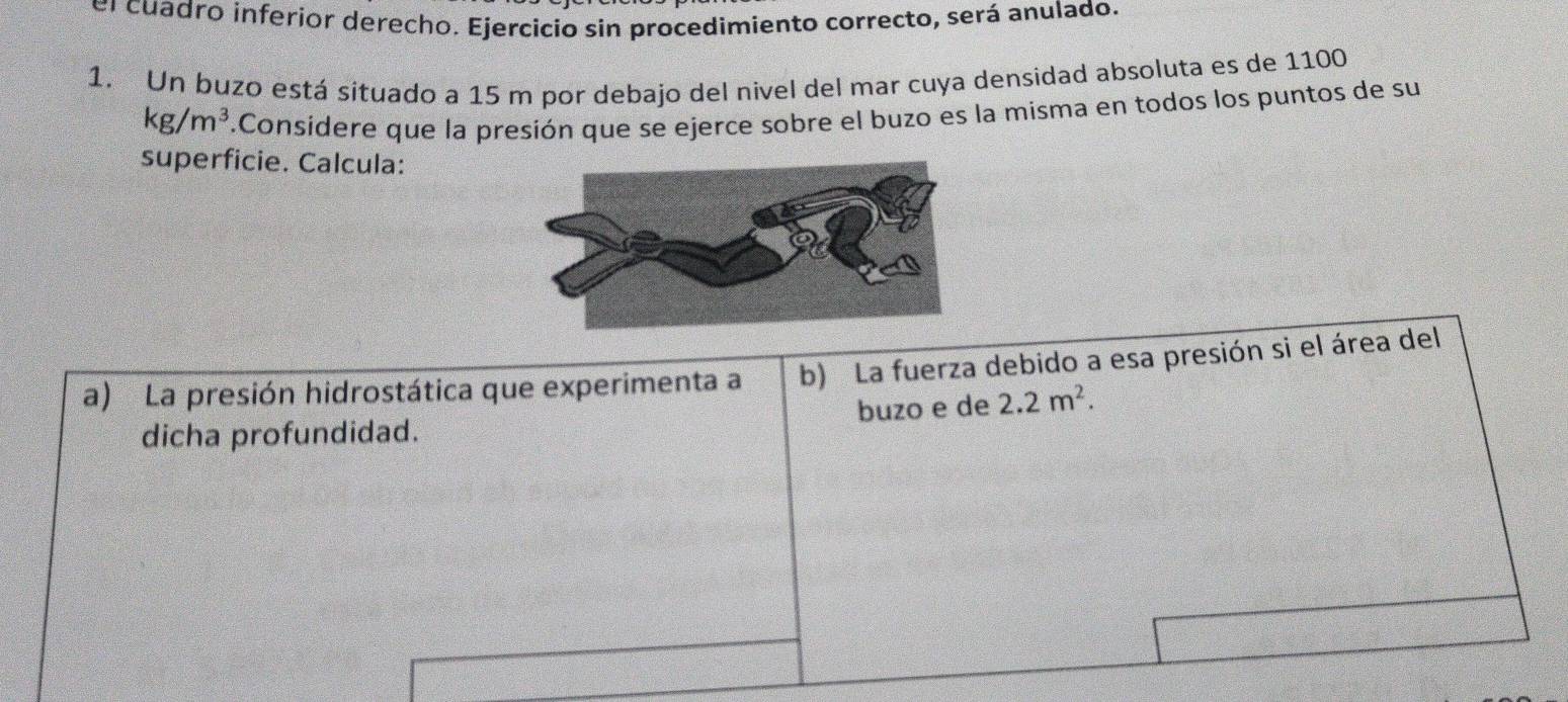 el cuadro inferior derecho. Ejercicio sin procedimiento correcto, será anulado. 
1. Un buzo está situado a 15 m por debajo del nivel del mar cuya densidad absoluta es de 1100
kg/m^3.Considere que la presión que se ejerce sobre el buzo es la misma en todos los puntos de su 
superficie. Calcula: 
a) La presión hidrostática que experimenta a b) La fuerza debido a esa presión si el área del 
dicha profundidad. buzo e de 2.2m^2.