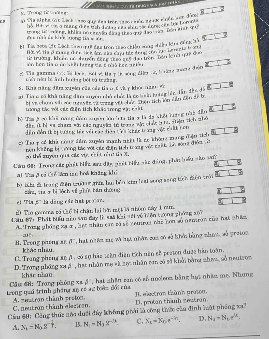 Làp trình tư duy từ trường & hạt nhân
is
2. Trong từ trường:
ua a) Tia alpha (α): Lệch theo quỹ đạo tròn theo chiều ngược chiều kim đồng
hồ. Bởi vì tia α mang điện tích dương nên chịu tác dụng của lực Lorentz
trong từ trường, khiến nó chuyển động theo quỹ đạo tròn. Bán kính quỹ
đạo nhỏ do khối lượng tia α lớn.
b) Tia beta (β): Lệch theo quỹ đạo tròn theo chiều cùng chiều kim đồng hồ. D
Bởi vì tia β mang điện tích âm nên chịu tác dụng của lực Lorentz trong
từ trường, khiến nó chuyển động theo quỹ đạo tròn. Bán kính quỹ đạo
lớn hơn tia α do khối lượng tia β nhỏ hơn nhiều.
c) Tia gamma (γ): Bị lệch. Bởi vì tia γ là sóng điện từ, không mang điện D
tích nên bị ảnh hưởng bởi từ trường.
3. Khả năng đâm xuyên của các tia α,β và γ khác nhau vì:
a) Tia α có khả năng đâm xuyên nhỏ nhất là do khối lượng lớn dẫn đến dễ D
bị va chạm với các nguyên tử trong vật chất. Điện tích lớn dẫn đến dễ bị
tương tác với các điện tích khác trong vật chất
b) Tia β có khả năng đâm xuyên lớn hơn tia α là do khối lượng nhỏ dẫn D
s
đến ít bị va chạm với các nguyên tử trong vật chất hơn. Điện tích nhỏ
dẫn đến ít bị tương tác với các điện tích khác trong vật chất hơn.
c) Tia γ có khả năng đâm xuyên mạnh nhất là do không mang điện tích
hên không bị tương tác với các điện tích trong vật chất. Là sóng điện từ
có thể xuyên qua các vật chất như tia X.
Câu 66: Trong các phát biểu sau đây, phát biểu nào đúng, phát biểu nào sai?
D
a) Tia β có thể làm ion hoá không khí.
b) Khi đi trong điện trường giữa hai bản kim loại song song tích điện trái D
dấu, tia α bị lệch về phía bản dương.
D
c) Tia beta^+ là dòng các hạt proton. D
d) Tia gamma có thể bị chặn lại bởi một lá nhôm dày 1 mm.
Câu 67: Phát biểu nào sau đây là sai khi nói về hiện tượng phóng xạ?
A. Trong phóng xạ α , hạt nhân con có số neutron nhỏ hơn số neutron của hạt nhân
mẹ.
B. Trong phóng xạ beta^- 7, hạt nhân mẹ và hạt nhân con có số khối bằng nhau, số proton
khác nhau.
C. Trong phóng xạ β , có sự bảo toàn điện tích nên số proton được bảo toàn.
D. Trong phóng xạ beta^+ , hạt nhân mẹ và hạt nhân con có số khối bằng nhau, số neutron
khác nhau.
Câu 68: Trong phóng xạ beta^- , hạt nhân con có số nucleon bằng hạt nhân mẹ. Nhưng
trong quá trình phóng xạ có sự biển đổi của
A. neutron thành proton. B. electron thành proton.
C. neutron thành electron. D. proton thành neutron.
Câu 69: Công thức nào dưới đây không phải là công thức của định luật phóng xạ?
A. N_t=N_0.2^(-frac t)T. B. N_t=N_0.2^(-lambda t). C. N_t=N_0.e^(-lambda t). D. N_0=N_t.e^(lambda t).