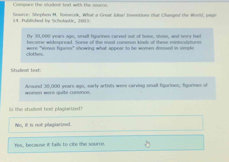 Compare the student text with the source.
Source: Stephen M. Tomecek, What a Great Idea! Inventions that Changed the World, page
14. Published by Scholastic, 2003 :
By 30,000 years ago, small figurines carved out of bone, stone, and ivory had
become widespread. Some of the most common kinds of these minisculptures
were "Venus figures" showing what appear to be women dressed in simple
clothes.
Student text:
Around 30,000 years ago, early artists were carving small figurines; figurines of
women were quite common.
Is the student text plagiarized?
No, it is not plagiarized.
Yes, because it fails to cite the source.