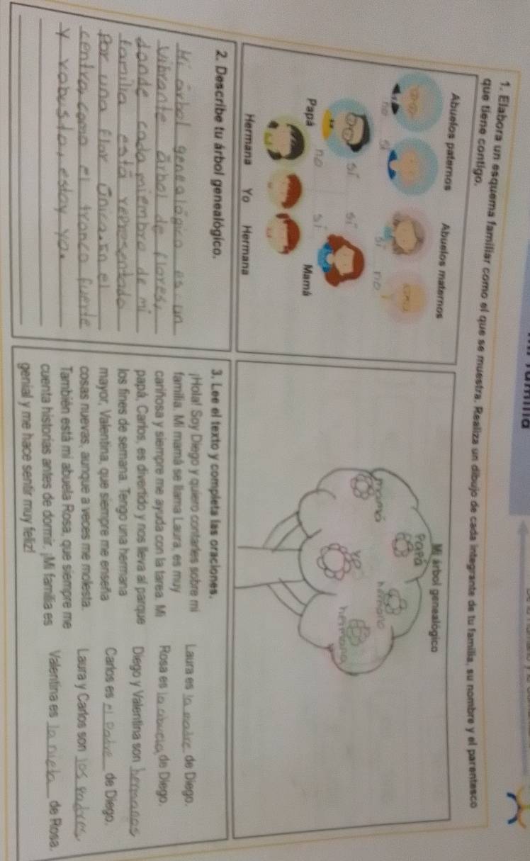 que tiene contigo. 1. Elabora un esquema familiar como el que se muestra. Realiza un dibujo de cada integrante de tu familia, su nombre y el parentesco 
2. Describe tu árbol genealógico. 3. Lee el texto y completa las oraciones. 
¡Hola! Soy Diego y quiero contarles sobre mi Laura es_ de Diego. 
_familia. Mi mamá se llama Laura, es muy 
_cariñosa y siempre me ayuda con la tarea. Mi Rosa es_ de Diego. 
_papá, Carlos, es divertido y nos lleva al parque Diego y Valentina son_ 
_los fines de semana. Tengo una hermana 
_mayor, Valentina, que siempre me enseña Carlos es _de Diego. 
_cosas nuevas, aunque a veces me molesta. Laura y Carlos son_ 
_También está mi abuela Rosa, que siempre me 
_cuenta historías antes de dormir, ¡Mi familia es Valentina es _de Rosa. 
_genial y me hace sentir muy feliz!
