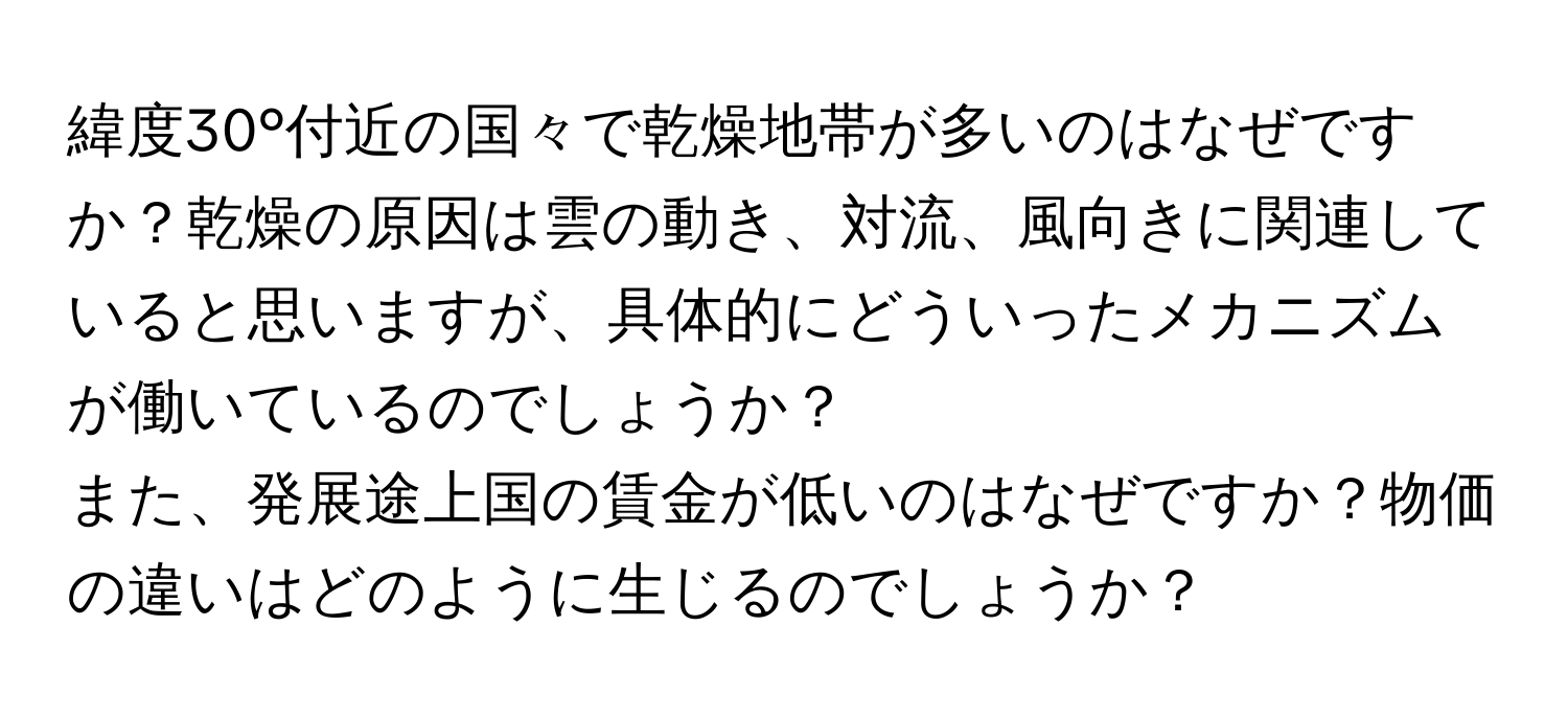 緯度30°付近の国々で乾燥地帯が多いのはなぜですか？乾燥の原因は雲の動き、対流、風向きに関連していると思いますが、具体的にどういったメカニズムが働いているのでしょうか？

また、発展途上国の賃金が低いのはなぜですか？物価の違いはどのように生じるのでしょうか？