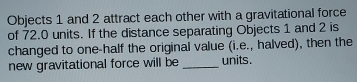 Objects 1 and 2 attract each other with a gravitational force 
of 72.0 units. If the distance separating Objects 1 and 2 is 
changed to one-half the original value (i.e., halved), then the 
new gravitational force will be _units.