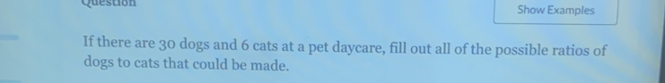 Question Show Examples 
If there are 30 dogs and 6 cats at a pet daycare, fill out all of the possible ratios of 
dogs to cats that could be made.