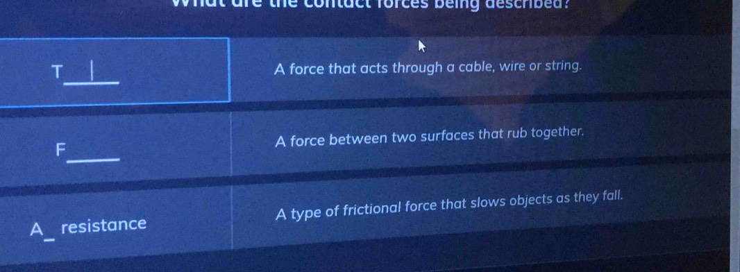 contact forces being deschibed?
_
T A force that acts through a cable, wire or string.
_
F A force between two surfaces that rub together.
A resistance A type of frictional force that slows objects as they fall.