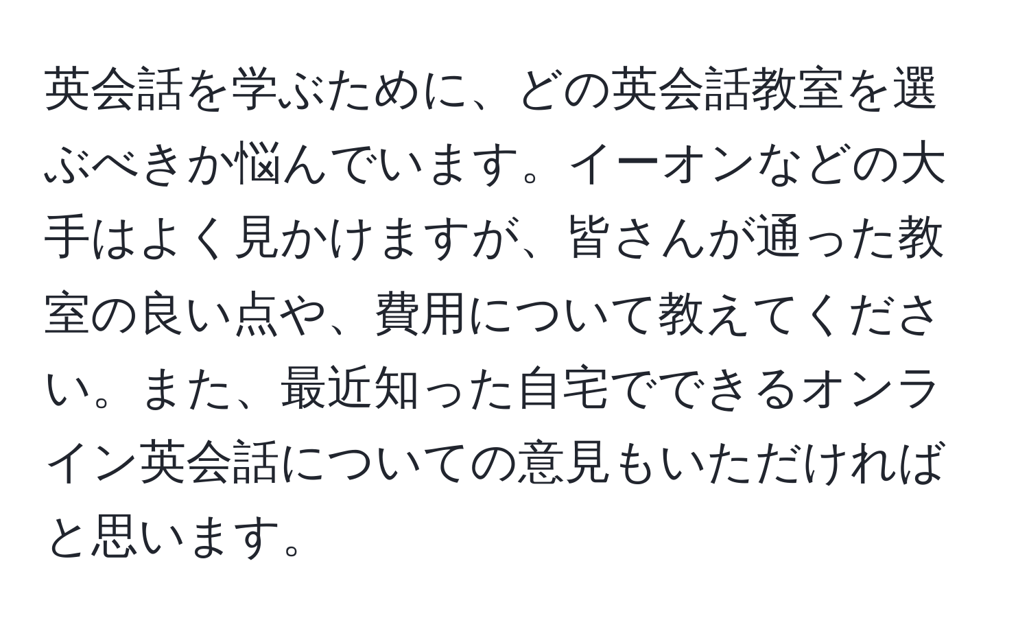 英会話を学ぶために、どの英会話教室を選ぶべきか悩んでいます。イーオンなどの大手はよく見かけますが、皆さんが通った教室の良い点や、費用について教えてください。また、最近知った自宅でできるオンライン英会話についての意見もいただければと思います。