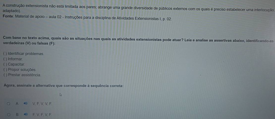 A construção extensionista não está limitada aos pares; abrange uma grande diversidade de públicos externos com os quais é preciso estabelecer uma interlocução.
adaptado).
Fonte: Material de apoio - aula 02 - Instruções para a disciplina de Atividades Extensionistas I, p. 02.
Com base no texto acima, quais são as situações nas quais as atividades extensionistas pode atuar? Leia e analise as assertivas abaixo, identificando-as
verdadeiras (V) ou falsas (F):
) Identificar problemas.
( ) Informar.
 ) Capacitar
) Propor soluções.
) Prestar assistência.
Agora, assinale a alternativa que corresponde à sequência correta:
A V, F, V, V, F.
B F, V, F, V, F.