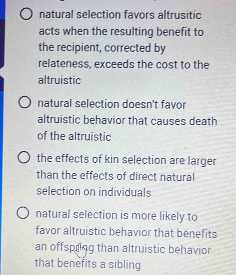 natural selection favors altrusitic
acts when the resulting benefit to
the recipient, corrected by
relateness, exceeds the cost to the
altruistic
natural selection doesn't favor
altruistic behavior that causes death
of the altruistic
the effects of kin selection are larger
than the effects of direct natural
selection on individuals
natural selection is more likely to
favor altruistic behavior that benefits
an offspiing than altruistic behavior
that benefits a sibling