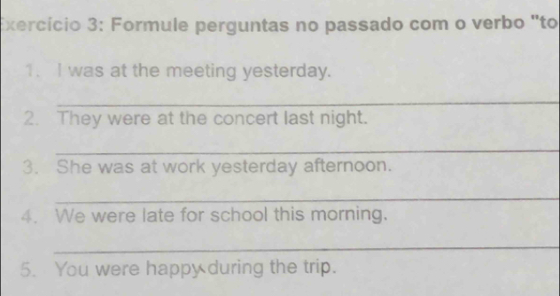 Exercício 3: Formule perguntas no passado com o verbo "to 
1. I was at the meeting yesterday. 
_ 
2. They were at the concert last night. 
_ 
3. She was at work yesterday afternoon. 
_ 
4. We were late for school this morning. 
_ 
5. You were happy during the trip.