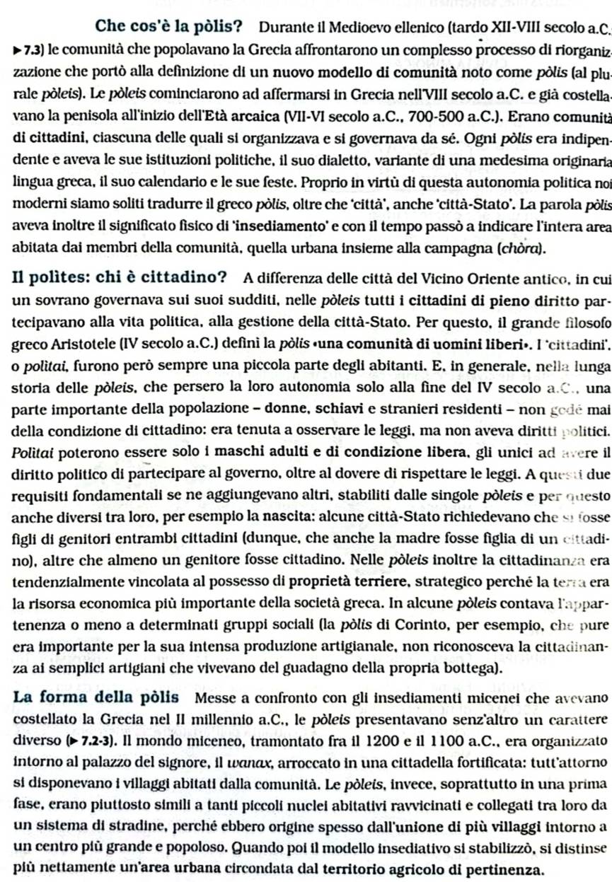 Che cos'è la pòlis? Durante il Medioevo ellenico (tardo XII-VIII secolo a.C.
- 7.3) le comunità che popolavano la Grecia affrontarono un complesso processo di riorganiz
zazione che portò alla definizione di un nuovo modello di comunità noto come pòlis (al plu.
rale pòleis). Le pòleis cominciarono ad affermarsi in Grecia nell'VIII secolo a.C. e già costella.
vano la penisola all'inizio dell'Età arcaica (VII-VI secolo a.C., 700-500 a.C.). Erano comunità
di cittadini, ciascuna delle quali si organizzava e si governava da sé. Ogni pòlis era indipen.
dente e aveva le sue istituzioni politiche, il suo dialetto, variante di una medesima originaria
lingua greca, il suo calendario e le sue feste. Proprio in virtù di questa autonomia politica no
moderni siamo soliti tradurre il greco pòlis, oltre che ‘città', anche ‘città-Stato’. La parola pòlis
aveva inoltre il significato físico di "insediamento" e con il tempo passò a indicare l'intera area
abitata dai membri della comunità, quella urbana insieme alla campagna (chòrq).
Il polìtes: chi è cittadino? A differenza delle città del Vicino Oriente antico, in cui
un sovrano governava sui suoi sudditi, nelle pòleïs tutti i cittadini di pieno diritto par-
tecipavano alla vita política, alla gestione della città-Stato. Per questo, il grande filosofo
greco Aristotele (IV secolo a.C.) defini la pòlis «una comunità di uomini liberi». I 'cittadini.
o polìtai, furono però sempre una piccola parte degli abitanti. E, in generale, nella lunga
storia delle pòleis, che persero la loro autonomía solo alla fine del IV secolo a.C., una
parte importante della popolazione - donne, schiavi e stranieri residenti - non godé mai
della condizione di cittadino: era tenuta a osservare le leggi, ma non aveva diritti politici.
Politai poterono essere solo i maschi adulti e di condizione libera, gli unici ad avere i
diritto político di partecipare al governo, oltre al dovere di rispettare le leggi. A questi due
requisiti fondamentali se ne aggiungevano altri, stabiliti dalle singole pòleis e per questo
anche diversi tra loro, per esempio la nascita: alcune città-Stato richiedevano che su fosse
figli di genitori entrambi cittadini (dunque, che anche la madre fosse figlia di un cittadi-
no), altre che almeno un genitore fosse cittadino. Nelle pòleis inoltre la cittadinanza era
tendenzialmente vincolata al possesso di proprietà terriere, strategico perché la terra era
la risorsa economica più importante della società greca. In alcune pòleis contava l'appar-
tenenza o meno a determinati gruppi sociali (la pòlis di Corinto, per esempio, che pure
era importante per la sua intensa produzione artigianale, non riconosceva la cittadinan-
za ai semplici artigiani che vivevano del guadagno della propria bottega).
La forma della pòlis Messe a confronto con gli insediamenti micenei che avevano
costellato la Grecia nel II millennio a.C., le póleis presentavano senz'altro un carattere
diverso (>7.2-3) I . Il mondo miceneo, tramontato fra il 1200 e il 1100 a.C., era organizzato
intorno al palazzo del signore, il wɑлαx, arroccato in una cittadella fortificata: tutt’attorno
si disponevano i villaggi abitati dalla comunità. Le pòleis, invece, soprattutto in una prima
fase, erano piuttosto simili a tantí píccoli nuclei abitativi ravvicinati e collegati tra loro da
un sistema di stradine, perché ebbero origine spesso dall'unione di più villaggi intorno a
un centro più grande e popoloso. Quando poi il modello insediativo si stabilizzò, si distinse
più nettamente un'area urbana circondata dal territorio agricolo di pertinenza.