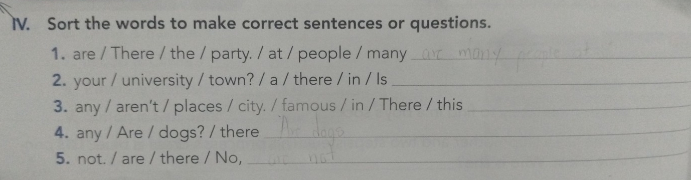 Sort the words to make correct sentences or questions. 
1. are / There / the / party. / at / people / many_ 
2. your / university / town? / a / there / in / Is_ 
3. any / aren't / places / city. / famous / in / There / this_ 
4. any / Are / dogs? / there_ 
5. not. / are / there / No, 
_