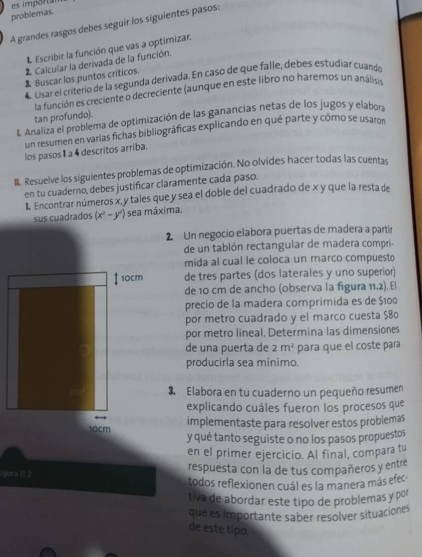 es importan
problemas.
A grandes rasgos debes seguir los siguientes pasos:
Escribir la función que vas a optimizar.
2 Calcular la derivada de la función.
3. Buscar los puntos críticos.
4 Usar el criterio de la segunda derivada. En caso de que falle, debes estudiar cuando
la función es creciente o decreciente (aunque en este libro no haremos un análisis
tan profundo).
I. Analiza el problema de optimización de las ganancias netas de los jugos y elabora
un resumen en varias fichas bibliográficas explicando en qué parte y cómo se usaron
los pasos 1 a 4 descritos arriba.
Resuelve los siguientes problemas de optimización. No olvides hacer todas las cuentas
en tu cuaderno, debes justificar claramente cada paso.
1 Encontrar números x, y tales que y sea el doble del cuadrado de x y que la resta de
sus cuadrados (x^2-y^2) sea máxima.
2. Un negocio elabora puertas de madera a partir
de un tablón rectangular de madera compri-
mida al cual le coloca un marco compuesto
10cm de tres partes (dos laterales y uno superior)
de 10 cm de ancho (observa la figura 11.2). El
precio de la madera comprimida es de $100
por metro cuadrado y el marco cuesta $80
por metro lineal. Determina las dimensiones
de una puerta de 2m^2 para que el coste para
producirla sea mínimo.
3. Elabora en tu cuaderno un pequeño resumen
explicando cuáles fueron los procesos que
10cm implementaste para resolver estos problemas
y qué tanto seguiste o no los pasos propuestos
en el primer ejercicio. Al final, compara tu
igura 11.2 respuesta con la de tus compañeros y entre
todos reflexionen cuál es la manera más efec-
tiva de abordar este tipo de problemas y por
qué es importante saber resolver situaciones
de este tipo.