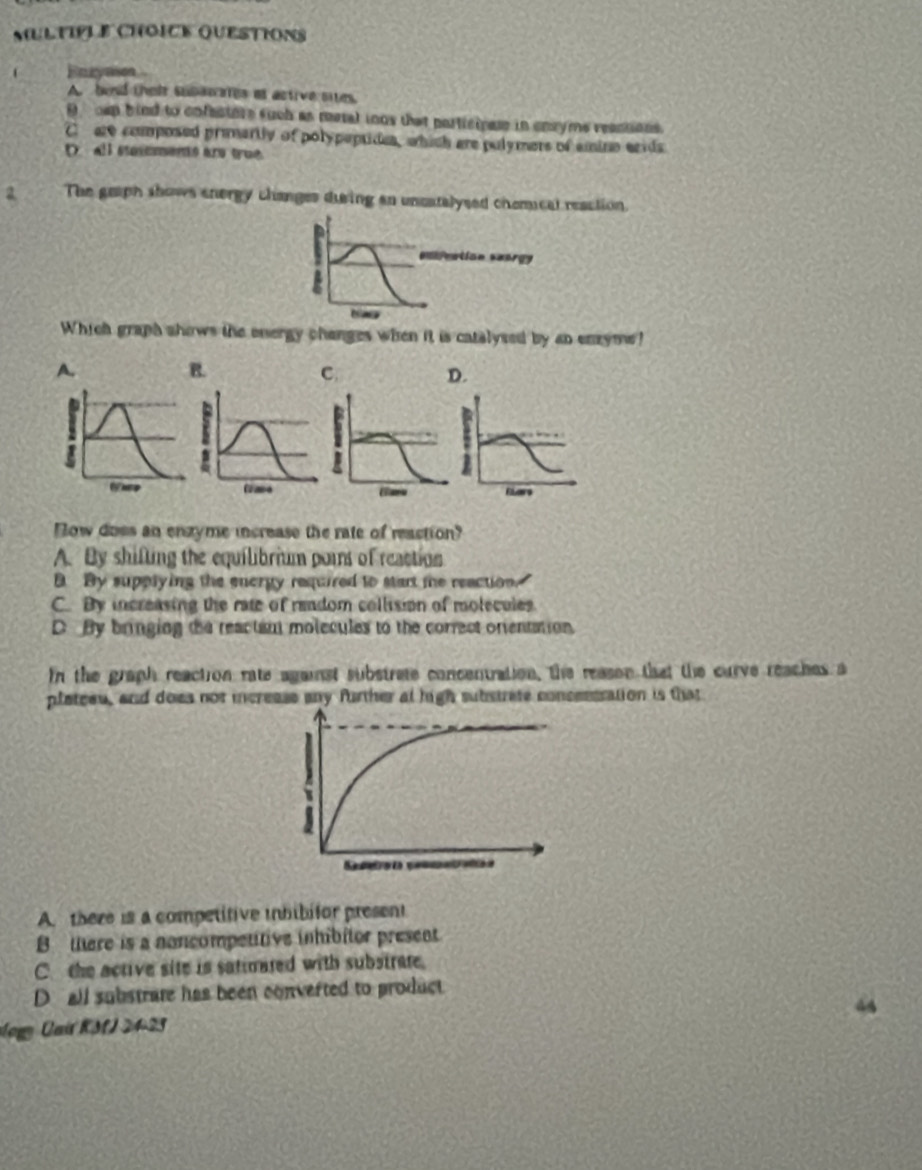 Questions
Earyason
A. bead their subanates at active sites.
D _ cup bind to cofectore such as metal inos that participass in ensyme reastions.
C are coumposed priartly of polypeptides, which are pulymers of amine arids
D all saeentó aro true
a The graph shows energy changes dusing an uncatalysed chemical reaction.
=lreation seorgy
a
Which graph shows the onergy changes when it is catalysed by an enzyme!
A.
B.
D.
1
Flars
How does an enzyme increase the rate of reaction?
A. By shifling the equilibrium poins of reaction
By supplying the energy required to start te reaction.
C. By increasing the rate of random collision of molecules
D By bringing the reactant molecules to the correct onentation.
In the graph reaction rate against substrate concentration, the reason that the curve reaches a
plateeu, and does not increase any further at high substrate consesssation is that
A. there is a competitive inbibifor present
B tere is a noncompetitive inhibitor present
C. the active site is satinated with substrate.
D all substrate has been converted to product
ogg Car KM 24-23