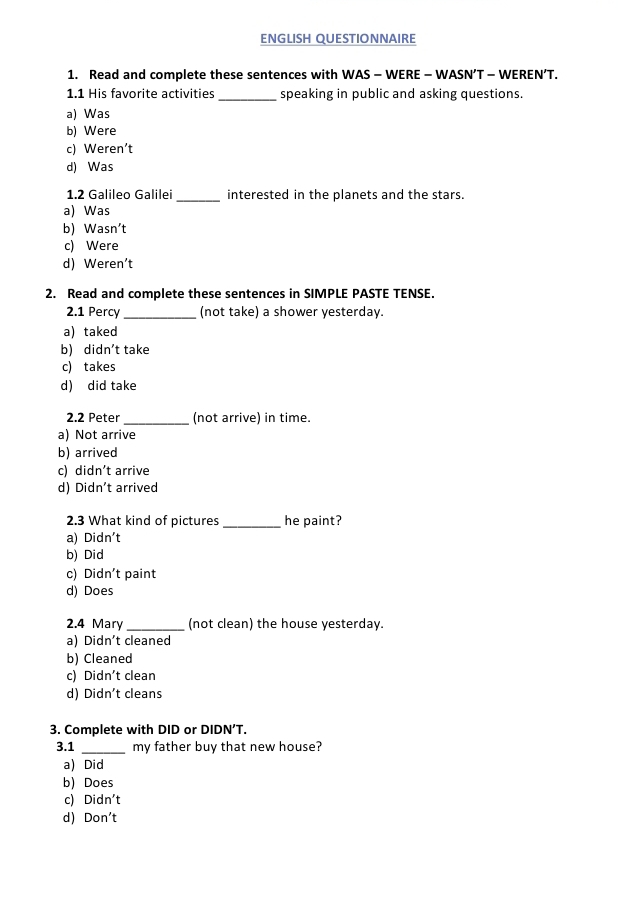 ENGLISH QUESTIONNAIRE
1. Read and complete these sentences with WAS - WERE - WASN’T - WEREN’T.
1.1 His favorite activities _speaking in public and asking questions.
a) Was
b) Were
c) Weren’t
d) Was
1.2 Galileo Galilei _interested in the planets and the stars.
a) Was
b) Wasn't
c) Were
d) Weren't
2. Read and complete these sentences in SIMPLE PASTE TENSE.
2.1 Percy_ (not take) a shower yesterday.
a)taked
b) didn't take
c) takes
d) did take
2.2 Peter_ (not arrive) in time.
a) Not arrive
b) arrived
c) didn't arrive
d) Didn't arrived
2.3 What kind of pictures _he paint?
a) Didn't
b) Did
c) C idn' t paint
d) Does
2.4 Mary_ (not clean) the house yesterday.
a) Didn't cleaned
b) Cleaned
c) Didn't clean
d) Didn't cleans
3. Complete with DID or DIDN’T.
3.1 _my father buy that new house?
a) Did
b) Does
c) Didn't
d) Don't