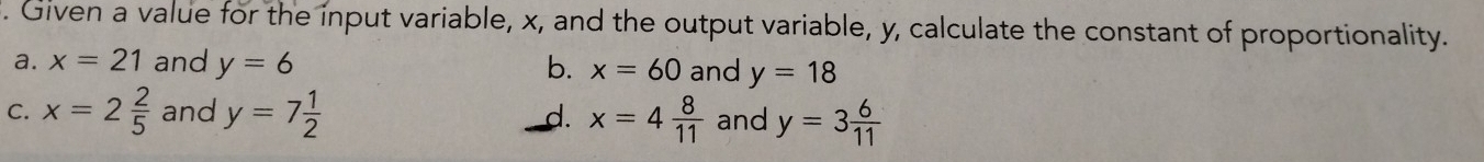 Given a value for the input variable, x, and the output variable, y, calculate the constant of proportionality.
a. x=21 and y=6 and y=18
b. x=60
C. x=2 2/5  and y=7 1/2  x=4 8/11  and y=3 6/11 
d.