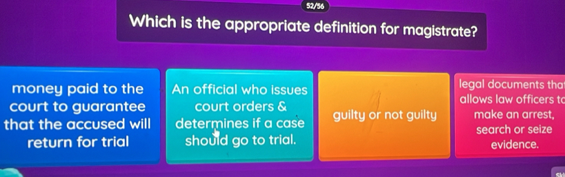 52/56
Which is the appropriate definition for magistrate?
money paid to the An official who issues
legal documents tha
allows law officers t
court to guarantee court orders &
that the accused will determines if a case guilty or not guilty make an arrest,
return for trial should go to trial. search or seize
evidence.