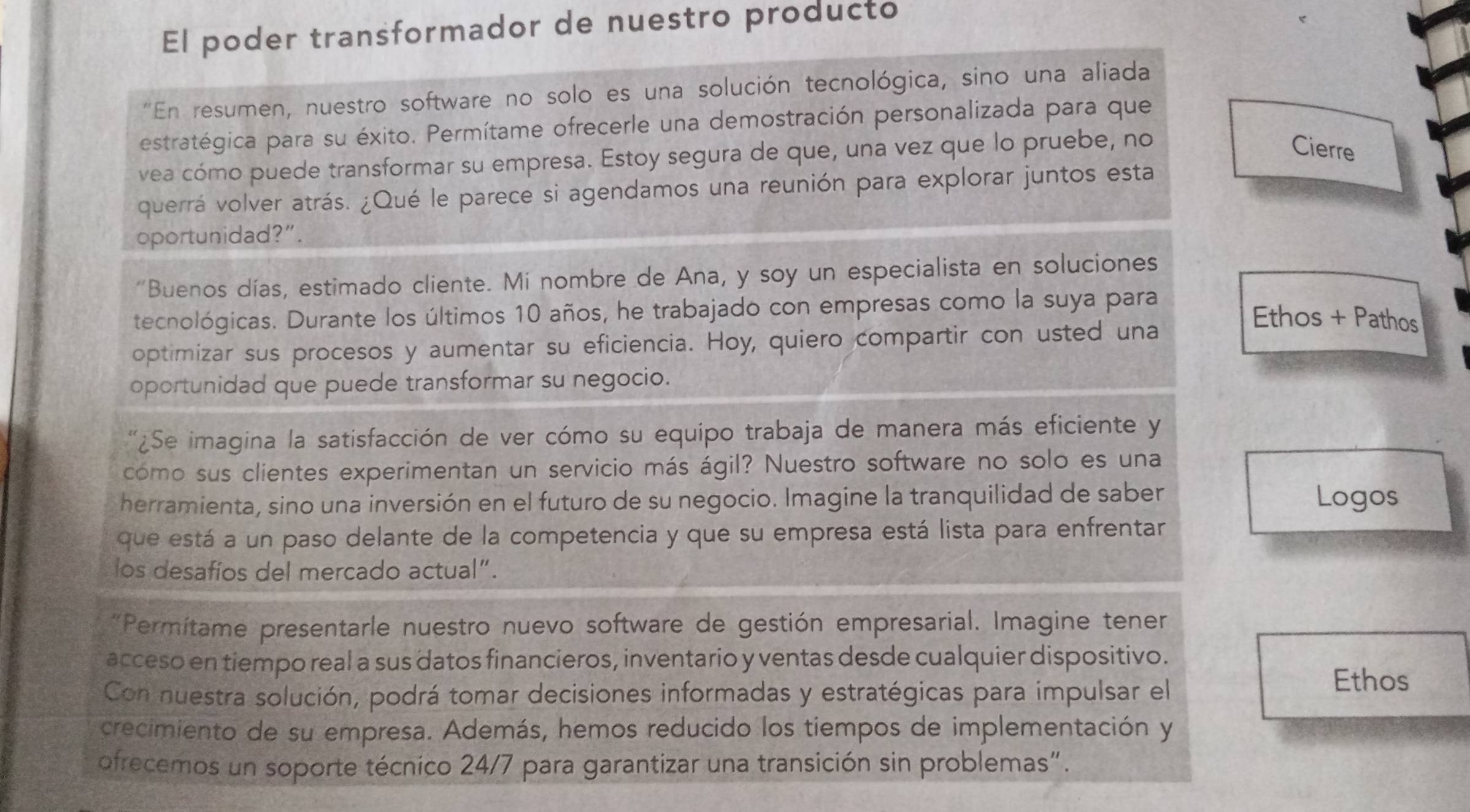 El poder transformador de nuestro producto
"En resumen, nuestro software no solo es una solución tecnológica, sino una aliada
estratégica para su éxito. Permítame ofrecerle una demostración personalizada para que
vea cómo puede transformar su empresa. Estoy segura de que, una vez que lo pruebe, no
Cierre
querrá volver atrás. ¿Qué le parece si agendamos una reunión para explorar juntos esta
oportunidad?”.
“Buenos días, estimado cliente. Mi nombre de Ana, y soy un especialista en soluciones
tecnológicas. Durante los últimos 10 años, he trabajado con empresas como la suya para
Ethos + Pathos
optimizar sus procesos y aumentar su eficiencia. Hoy, quiero compartir con usted una
oportunidad que puede transformar su negocio.
'¿Se imagina la satisfacción de ver cómo su equipo trabaja de manera más eficiente y
cómo sus clientes experimentan un servicio más ágil? Nuestro software no solo es una
herramienta, sino una inversión en el futuro de su negocio. Imagine la tranquilidad de saber Logos
que está a un paso delante de la competencia y que su empresa está lista para enfrentar
los desafíos del mercado actual”.
*Permitame presentarle nuestro nuevo software de gestión empresarial. Imagine tener
acceso en tiempo real a sus datos financieros, inventario y ventas desde cualquier dispositivo.
Con nuestra solución, podrá tomar decisiones informadas y estratégicas para impulsar el
Ethos
crecimiento de su empresa. Además, hemos reducido los tiempos de implementación y
ofrecemos un soporte técnico 24/7 para garantizar una transición sin problemas".